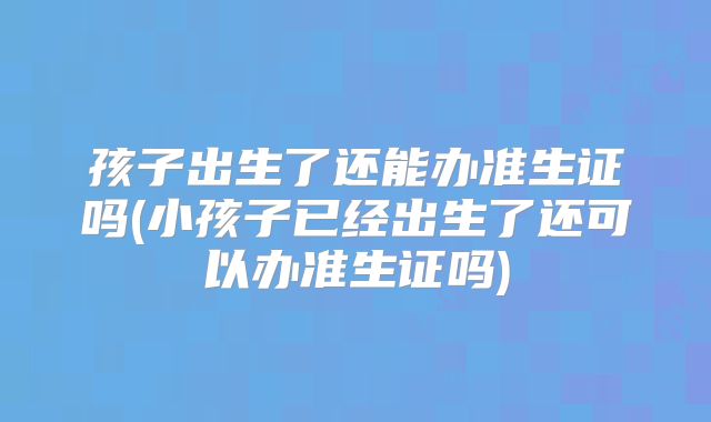 孩子出生了还能办准生证吗(小孩子已经出生了还可以办准生证吗)