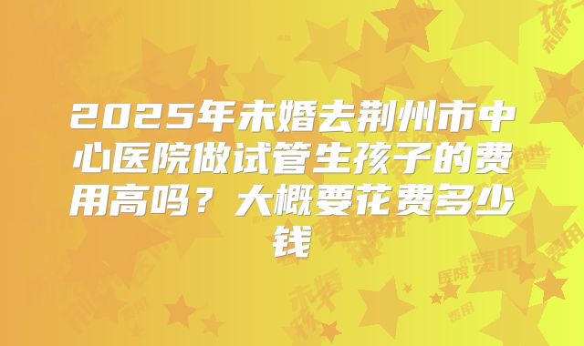 2025年未婚去荆州市中心医院做试管生孩子的费用高吗?大概要花费多少钱