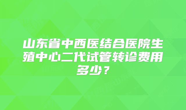 山东省中西医结合医院生殖中心二代试管转诊费用多少?