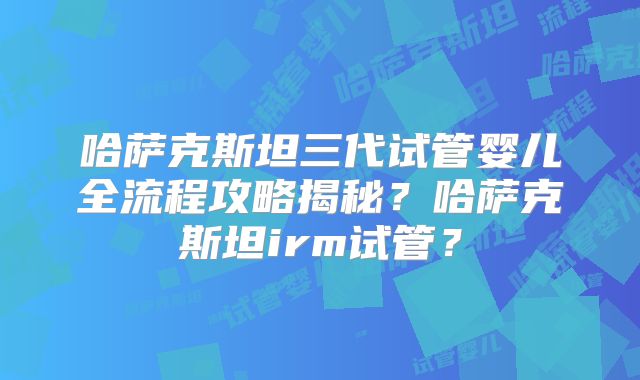 哈萨克斯坦三代试管婴儿全流程攻略揭秘？哈萨克斯坦irm试管？