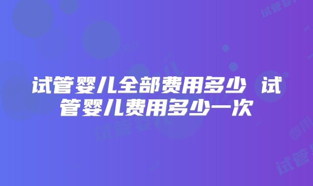 试管婴儿全部费用多少 试管婴儿费用多少一次