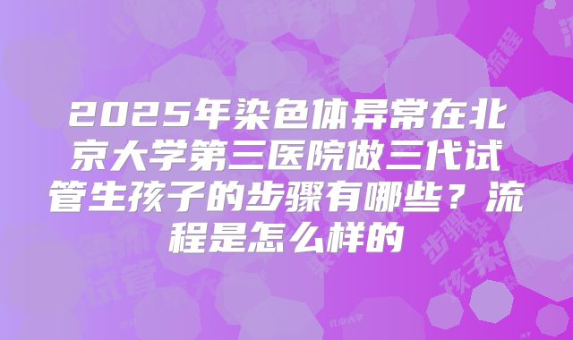 2025年染色体异常在北京大学第三医院做三代试管生孩子的步骤有哪些?流程是怎么样的