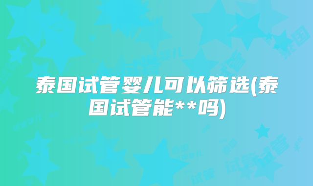 泰国试管婴儿可以筛选(泰国试管能**吗)