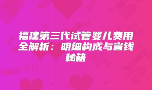 福建第三代试管婴儿费用全解析:明细构成与省钱秘籍