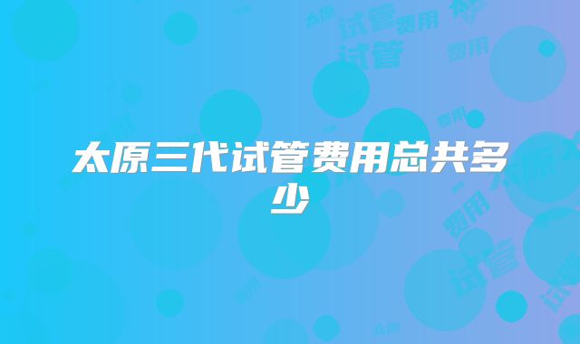 太原三代试管费用总共多少