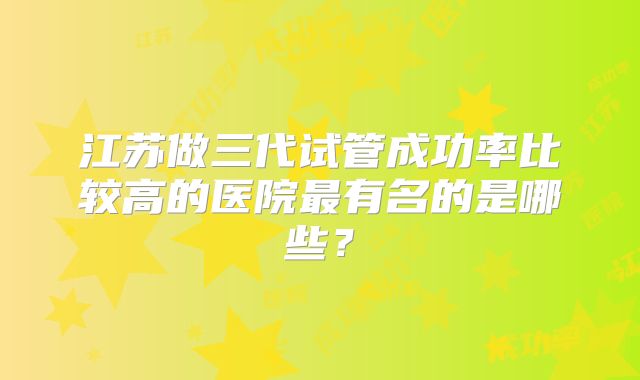 江苏做三代试管成功率比较高的医院最有名的是哪些?