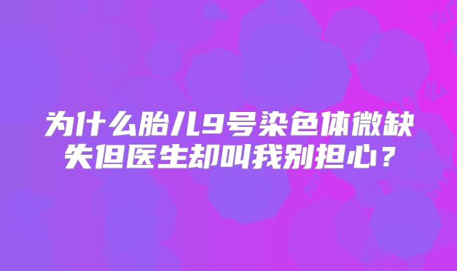 为什么胎儿9号染色体微缺失但医生却叫我别担心？