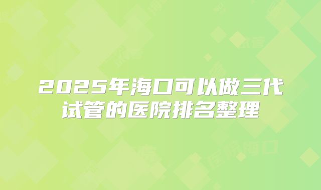 2025年海口可以做三代试管的医院排名整理