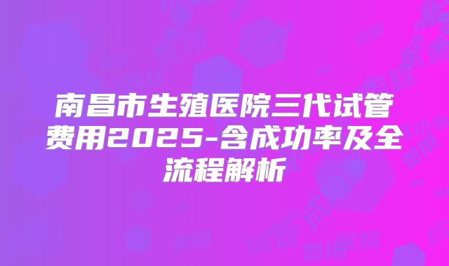 南昌市生殖医院三代试管费用2025-含成功率及全流程解析