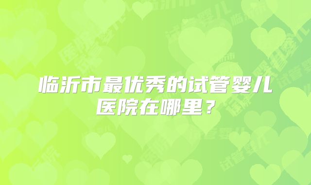 临沂市最优秀的试管婴儿医院在哪里?