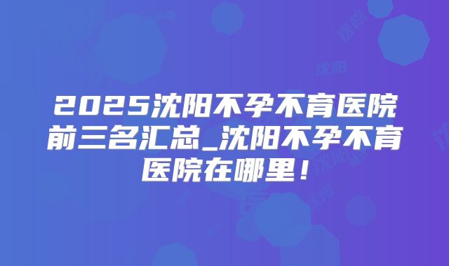 2025沈阳不孕不育医院前三名汇总_沈阳不孕不育医院在哪里！