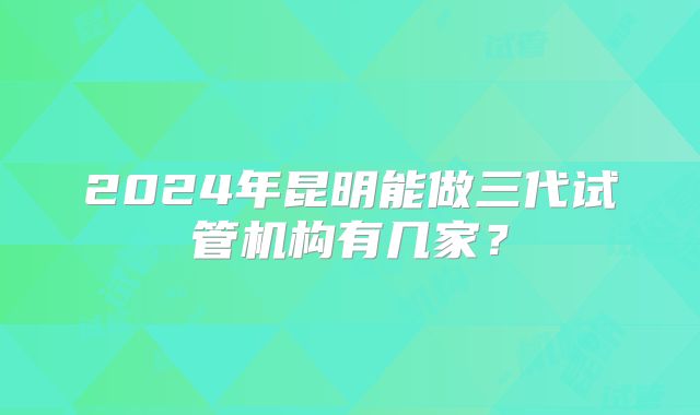 2024年昆明能做三代试管机构有几家?