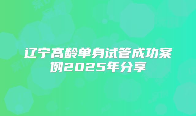 辽宁高龄单身试管成功案例2025年分享