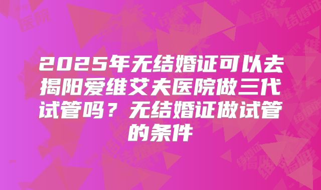 2025年无结婚证可以去揭阳爱维艾夫医院做三代试管吗?无结婚证做试管的条件