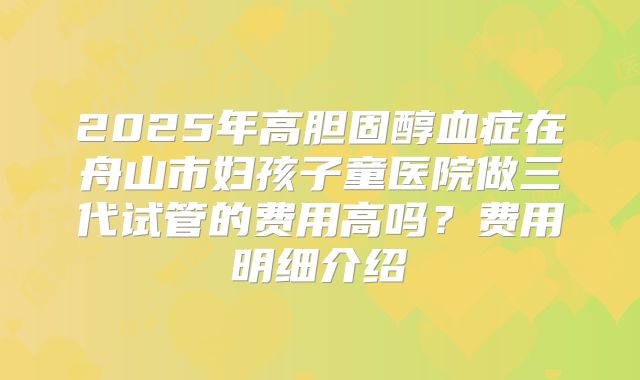 2025年高胆固醇血症在舟山市妇孩子童医院做三代试管的费用高吗？费用明细介绍