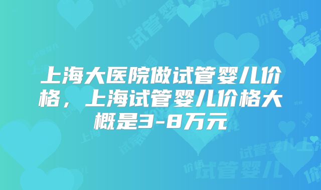上海大医院做试管婴儿价格，上海试管婴儿价格大概是3-8万元
