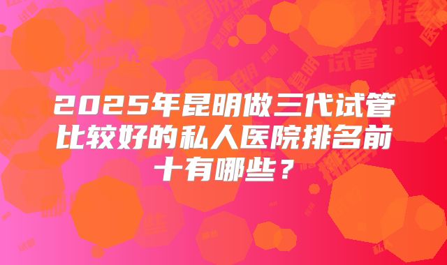 2025年昆明做三代试管比较好的私人医院排名前十有哪些?