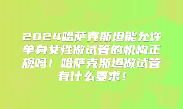 2024哈萨克斯坦能允许单身女性做试管的机构正规吗！哈萨克斯坦做试管有什么要求！