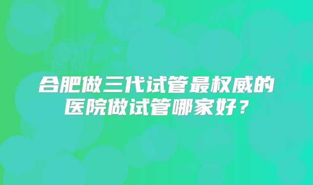 合肥做三代试管最权威的医院做试管哪家好?