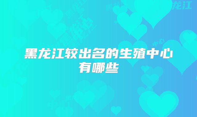 黑龙江较出名的生殖中心有哪些