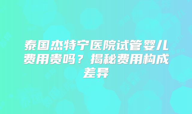 泰国杰特宁医院试管婴儿费用贵吗?揭秘费用构成差异
