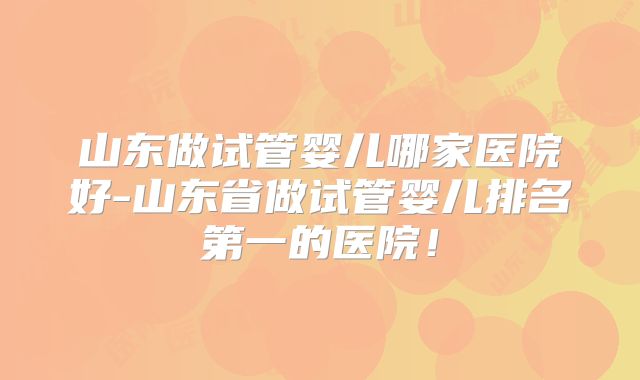 山东做试管婴儿哪家医院好-山东省做试管婴儿排名第一的医院！