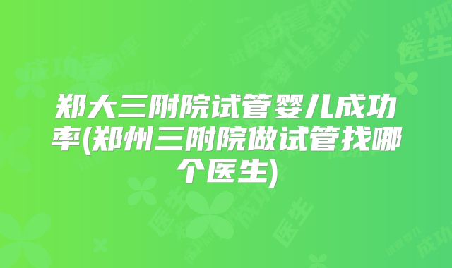郑大三附院试管婴儿成功率(郑州三附院做试管找哪个医生)