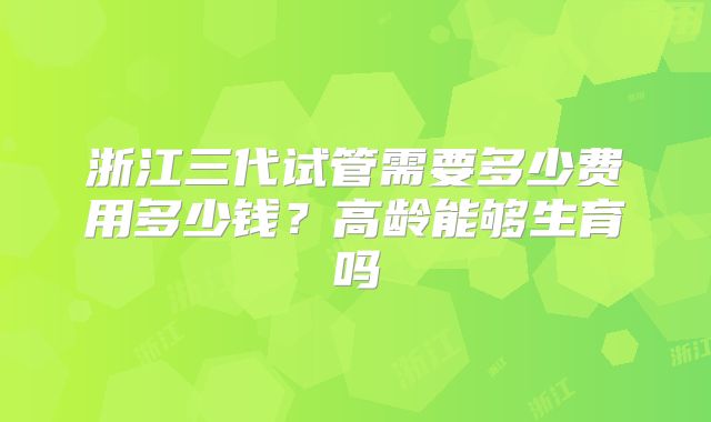 浙江三代试管需要多少费用多少钱？高龄能够生育吗