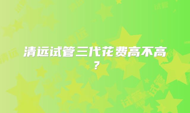 清远试管三代花费高不高？