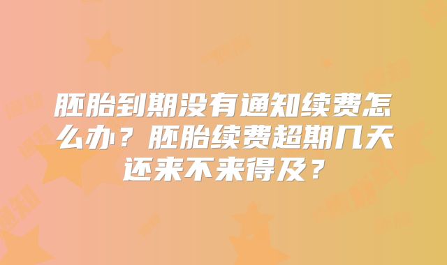 胚胎到期没有通知续费怎么办?胚胎续费超期几天还来不来得及?