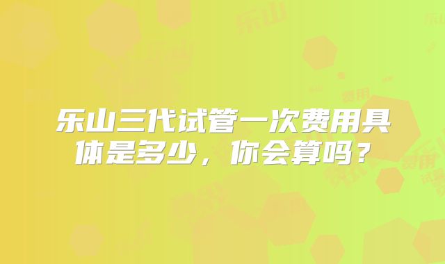 乐山三代试管一次费用具体是多少,你会算吗?