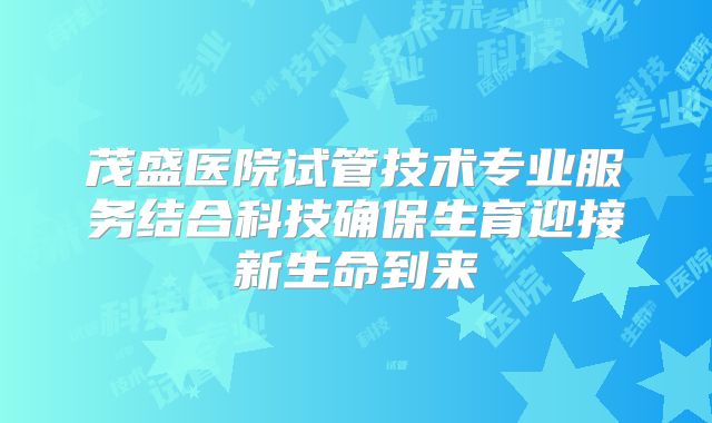 茂盛医院试管技术专业服务结合科技确保生育迎接新生命到来