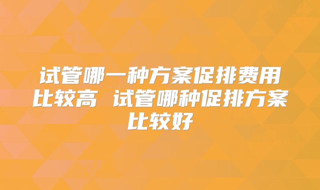 试管哪一种方案促排费用比较高 试管哪种促排方案比较好