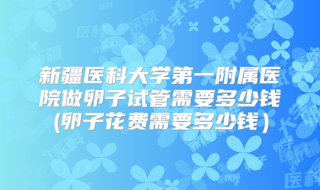 新疆医科大学第一附属医院做卵子试管需要多少钱(卵子花费需要多少钱)