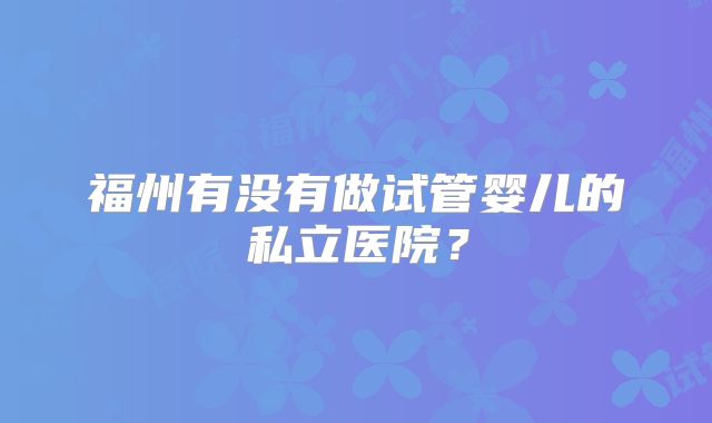 福州有没有做试管婴儿的私立医院?