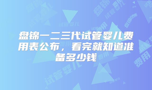 盘锦一二三代试管婴儿费用表公布，看完就知道准备多少钱