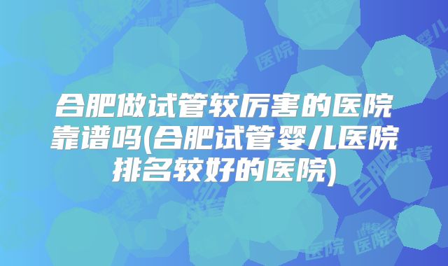 合肥做试管较厉害的医院靠谱吗(合肥试管婴儿医院排名较好的医院)