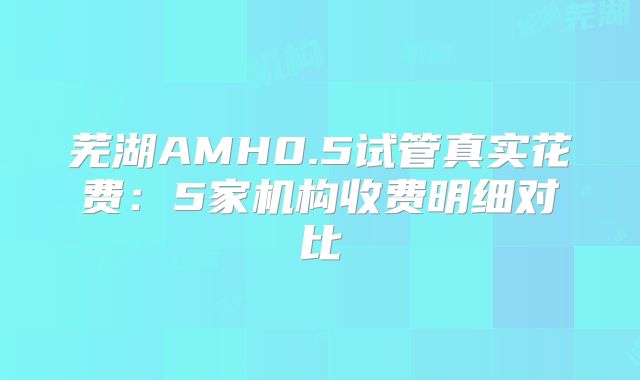 芜湖AMH0.5试管真实花费：5家机构收费明细对比