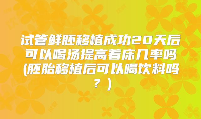 试管鲜胚移植成功20天后可以喝汤提高着床几率吗(胚胎移植后可以喝饮料吗?)