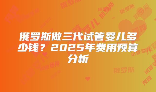 俄罗斯做三代试管婴儿多少钱？2025年费用预算分析