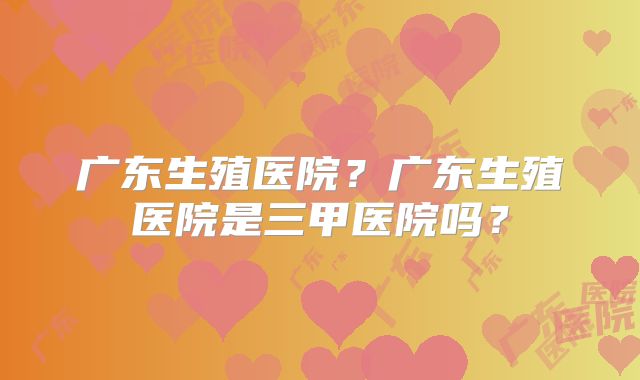 广东生殖医院？广东生殖医院是三甲医院吗？