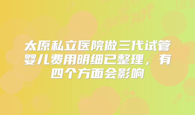 太原私立医院做三代试管婴儿费用明细已整理，有四个方面会影响