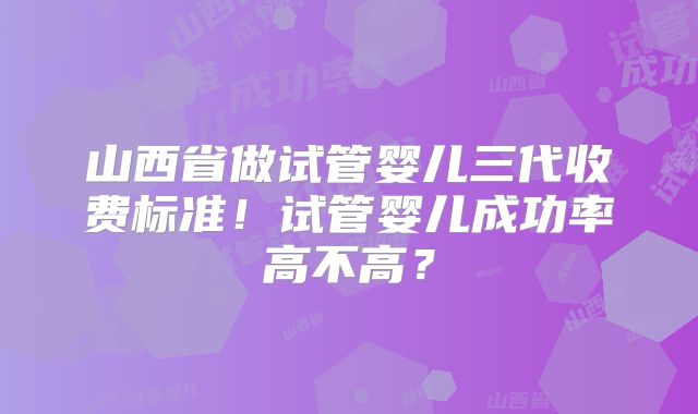 山西省做试管婴儿三代收费标准！试管婴儿成功率高不高？