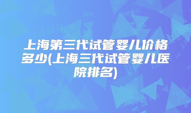 上海第三代试管婴儿价格多少(上海三代试管婴儿医院排名)