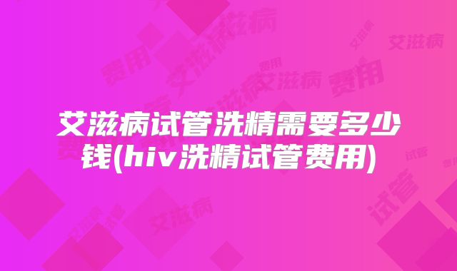 艾滋病试管洗精需要多少钱(hiv洗精试管费用)