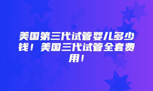 美国第三代试管婴儿多少钱！美国三代试管全套费用！