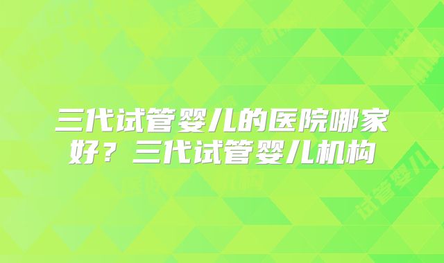 三代试管婴儿的医院哪家好？三代试管婴儿机构