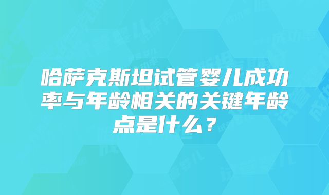 哈萨克斯坦试管婴儿成功率与年龄相关的关键年龄点是什么？