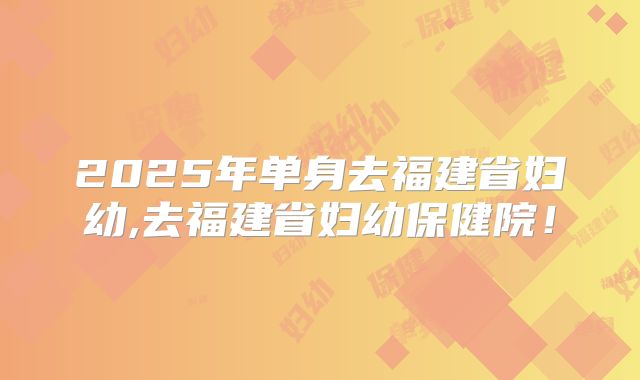 2025年单身去福建省妇幼,去福建省妇幼保健院！