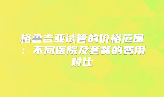 格鲁吉亚试管的价格范围:不同医院及套餐的费用对比